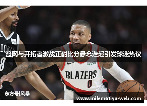 篮网与开拓者激战正酣比分悬念迭起引发球迷热议